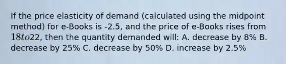 If the price elasticity of demand (calculated using the midpoint method) for e-Books is -2.5, and the price of e-Books rises from 18 to22, then the quantity demanded will: A. decrease by 8% B. decrease by 25% C. decrease by 50% D. increase by 2.5%