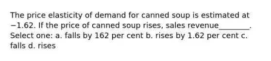 The price elasticity of demand for canned soup is estimated at −1.62. If the price of canned soup rises, sales revenue________. Select one: a. falls by 162 per cent b. rises by 1.62 per cent c. falls d. rises