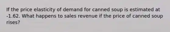 If the price elasticity of demand for canned soup is estimated at -1.62. What happens to sales revenue if the price of canned soup rises?