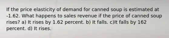 If the price elasticity of demand for canned soup is estimated at -1.62. What happens to sales revenue if the price of canned soup rises? a) It rises by 1.62 percent. b) It falls. c)It falls by 162 percent. d) It rises.