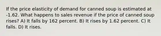 If the price elasticity of demand for canned soup is estimated at -1.62. What happens to sales revenue if the price of canned soup rises? A) It falls by 162 percent. B) It rises by 1.62 percent. C) It falls. D) It rises.