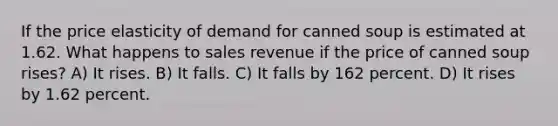 If the price elasticity of demand for canned soup is estimated at 1.62. What happens to sales revenue if the price of canned soup rises? A) It rises. B) It falls. C) It falls by 162 percent. D) It rises by 1.62 percent.