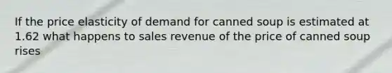 If the price elasticity of demand for canned soup is estimated at 1.62 what happens to sales revenue of the price of canned soup rises