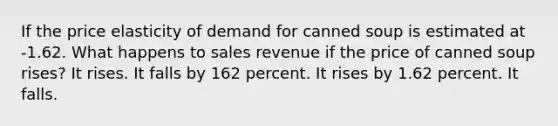 If the price elasticity of demand for canned soup is estimated at -1.62. What happens to sales revenue if the price of canned soup rises? It rises. It falls by 162 percent. It rises by 1.62 percent. It falls.