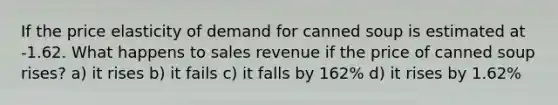 If the price elasticity of demand for canned soup is estimated at -1.62. What happens to sales revenue if the price of canned soup rises? a) it rises b) it fails c) it falls by 162% d) it rises by 1.62%