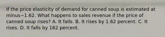 If the price elasticity of demand for canned soup is estimated at minus−1.62. What happens to sales revenue if the price of canned soup​ rises? A. It falls. B. It rises by 1.62 percent. C. It rises. D. It falls by 162 percent.