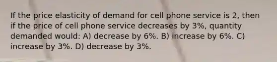 If the price elasticity of demand for cell phone service is 2, then if the price of cell phone service decreases by 3%, quantity demanded would: A) decrease by 6%. B) increase by 6%. C) increase by 3%. D) decrease by 3%.