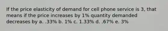 If the price elasticity of demand for cell phone service is 3, that means if the price increases by 1% quantity demanded decreases by a. .33% b. 1% c. 1.33% d. .67% e. 3%