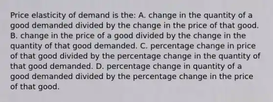 Price elasticity of demand is the: A. change in the quantity of a good demanded divided by the change in the price of that good. B. change in the price of a good divided by the change in the quantity of that good demanded. C. percentage change in price of that good divided by the percentage change in the quantity of that good demanded. D. percentage change in quantity of a good demanded divided by the percentage change in the price of that good.