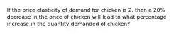 If the price elasticity of demand for chicken is 2, then a 20% decrease in the price of chicken will lead to what percentage increase in the quantity demanded of chicken?