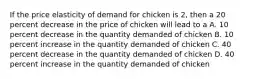 If the price elasticity of demand for chicken is 2, then a 20 percent decrease in the price of chicken will lead to a A. 10 percent decrease in the quantity demanded of chicken B. 10 percent increase in the quantity demanded of chicken C. 40 percent decrease in the quantity demanded of chicken D. 40 percent increase in the quantity demanded of chicken