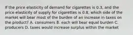 If the price elasticity of demand for cigarettes is 0.3, and the price elasticity of supply for cigarettes is 0.8, which side of the market will bear most of the burden of an increase in taxes on the product? A. consumers B. each will bear equal burden C. producers D. taxes would increase surplus within the market