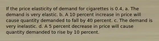 If the price elasticity of demand for cigarettes is 0.4, a. The demand is very elastic. b. A 10 percent increase in price will cause quantity demanded to fall by 40 percent. c. The demand is very inelastic. d. A 5 percent decrease in price will cause quantity demanded to rise by 10 percent.