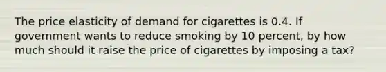 The price elasticity of demand for cigarettes is 0.4. If government wants to reduce smoking by 10 percent, by how much should it raise the price of cigarettes by imposing a tax?