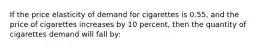 If the price elasticity of demand for cigarettes is 0.55, and the price of cigarettes increases by 10 percent, then the quantity of cigarettes demand will fall by: