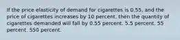 If the price elasticity of demand for cigarettes is 0.55, and the price of cigarettes increases by 10 percent, then the quantity of cigarettes demanded will fall by 0.55 percent. 5.5 percent. 55 percent. 550 percent.