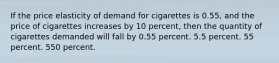 If the price elasticity of demand for cigarettes is 0.55, and the price of cigarettes increases by 10 percent, then the quantity of cigarettes demanded will fall by 0.55 percent. 5.5 percent. 55 percent. 550 percent.