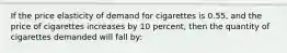 If the price elasticity of demand for cigarettes is 0.55, and the price of cigarettes increases by 10 percent, then the quantity of cigarettes demanded will fall by: