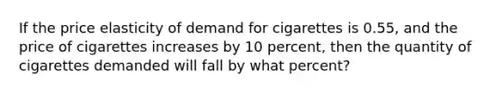 If the price elasticity of demand for cigarettes is 0.55, and the price of cigarettes increases by 10 percent, then the quantity of cigarettes demanded will fall by what percent?