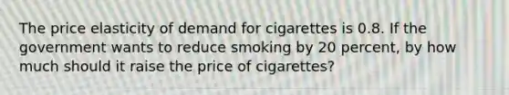 The price elasticity of demand for cigarettes is 0.8. If the government wants to reduce smoking by 20 percent, by how much should it raise the price of cigarettes?