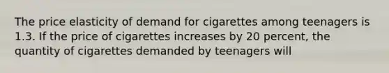 The price elasticity of demand for cigarettes among teenagers is 1.3. If the price of cigarettes increases by 20 percent, the quantity of cigarettes demanded by teenagers will