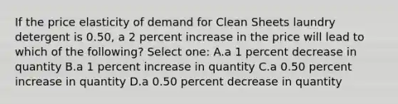 If the price elasticity of demand for Clean Sheets laundry detergent is 0.50, a 2 percent increase in the price will lead to which of the following? Select one: A.a 1 percent decrease in quantity B.a 1 percent increase in quantity C.a 0.50 percent increase in quantity D.a 0.50 percent decrease in quantity