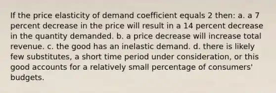 If the price elasticity of demand coefficient equals 2 then: a. a 7 percent decrease in the price will result in a 14 percent decrease in the quantity demanded. b. a price decrease will increase total revenue. c. the good has an inelastic demand. d. there is likely few substitutes, a short time period under consideration, or this good accounts for a relatively small percentage of consumers' budgets.