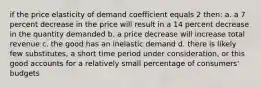 if the price elasticity of demand coefficient equals 2 then: a. a 7 percent decrease in the price will result in a 14 percent decrease in the quantity demanded b. a price decrease will increase total revenue c. the good has an inelastic demand d. there is likely few substitutes, a short time period under consideration, or this good accounts for a relatively small percentage of consumers' budgets