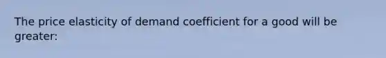 The price elasticity of demand coefficient for a good will be greater: