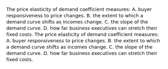 The price elasticity of demand coefficient measures: A. buyer responsiveness to price changes. B. the extent to which a demand curve shifts as incomes change. C. the slope of the demand curve. D. how far business executives can stretch their fixed costs. The price elasticity of demand coefficient measures: A. buyer responsiveness to price changes. B. the extent to which a demand curve shifts as incomes change. C. the slope of the demand curve. D. how far business executives can stretch their fixed costs.