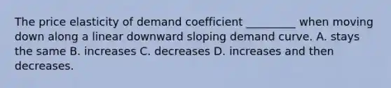 The price elasticity of demand coefficient _________ when moving down along a linear downward sloping demand curve. A. stays the same B. increases C. decreases D. increases and then decreases.