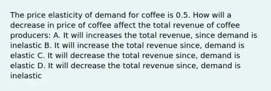 The price elasticity of demand for coffee is 0.5. How will a decrease in price of coffee affect the total revenue of coffee producers: A. It will increases the total revenue, since demand is inelastic B. It will increase the total revenue since, demand is elastic C. It will decrease the total revenue since, demand is elastic D. It will decrease the total revenue since, demand is inelastic