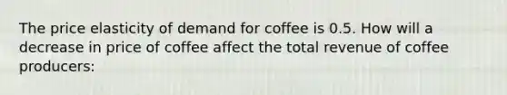 The price elasticity of demand for coffee is 0.5. How will a decrease in price of coffee affect the total revenue of coffee producers: