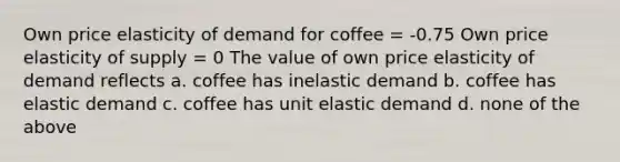 Own price elasticity of demand for coffee = -0.75 Own price elasticity of supply = 0 The value of own price elasticity of demand reflects a. coffee has inelastic demand b. coffee has elastic demand c. coffee has unit elastic demand d. none of the above