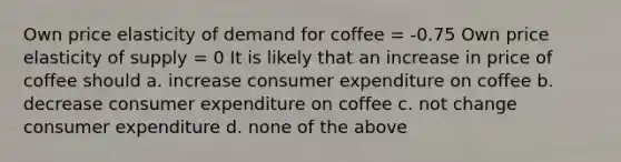 Own price elasticity of demand for coffee = -0.75 Own price elasticity of supply = 0 It is likely that an increase in price of coffee should a. increase consumer expenditure on coffee b. decrease consumer expenditure on coffee c. not change consumer expenditure d. none of the above