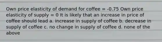 Own price elasticity of demand for coffee = -0.75 Own price elasticity of supply = 0 It is likely that an increase in price of coffee should lead a. increase in supply of coffee b. decrease in supply of coffee c. no change in supply of coffee d. none of the above