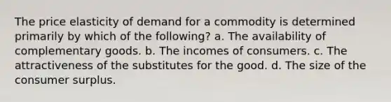 The price elasticity of demand for a commodity is determined primarily by which of the following? a. The availability of complementary goods. b. The incomes of consumers. c. The attractiveness of the substitutes for the good. d. The size of the consumer surplus.