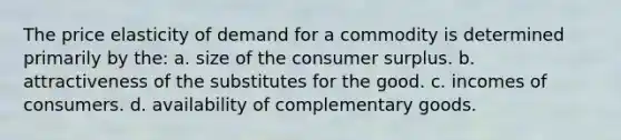 The price elasticity of demand for a commodity is determined primarily by the: a. size of the consumer surplus. b. attractiveness of the substitutes for the good. c. incomes of consumers. d. availability of complementary goods.