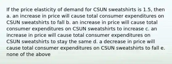 If the price elasticity of demand for CSUN sweatshirts is 1.5, then a. an increase in price will cause total consumer expenditures on CSUN sweatshirts to fall b. an increase in price will cause total consumer expenditures on CSUN sweatshirts to increase c. an increase in price will cause total consumer expenditures on CSUN sweatshirts to stay the same d. a decrease in price will cause total consumer expenditures on CSUN sweatshirts to fall e. none of the above