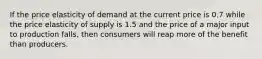 If the price elasticity of demand at the current price is 0.7 while the price elasticity of supply is 1.5 and the price of a major input to production falls, then consumers will reap more of the benefit than producers.