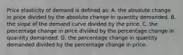 Price elasticity of demand is defined as: A. the absolute change in price divided by the absolute change in quantity demanded. B. the slope of the demand curve divided by the price. C. the percentage change in price divided by the percentage change in quantity demanded. D. the percentage change in quantity demanded divided by the percentage change in price.