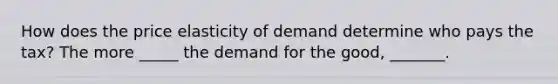 How does the price elasticity of demand determine who pays the tax? The more _____ the demand for the good, _______.