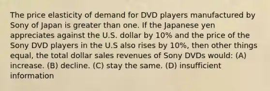 The price elasticity of demand for DVD players manufactured by Sony of Japan is greater than one. If the Japanese yen appreciates against the U.S. dollar by 10% and the price of the Sony DVD players in the U.S also rises by 10%, then other things equal, the total dollar sales revenues of Sony DVDs would: (A) increase. (B) decline. (C) stay the same. (D) insufficient information