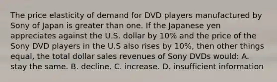 The price elasticity of demand for DVD players manufactured by Sony of Japan is greater than one. If the Japanese yen appreciates against the U.S. dollar by 10% and the price of the Sony DVD players in the U.S also rises by 10%, then other things equal, the total dollar sales revenues of Sony DVDs would: A. stay the same. B. decline. C. increase. D. insufficient information