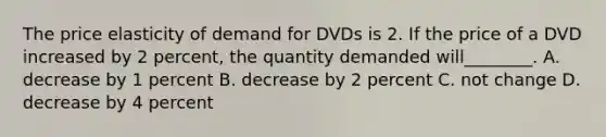 The price elasticity of demand for DVDs is 2. If the price of a DVD increased by 2​ percent, the quantity demanded will​________. A. decrease by 1 percent B. decrease by 2 percent C. not change D. decrease by 4 percent