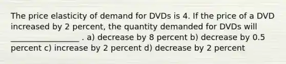 The price elasticity of demand for DVDs is 4. If the price of a DVD increased by 2 percent, the quantity demanded for DVDs will _________________ . a) decrease by 8 percent b) decrease by 0.5 percent c) increase by 2 percent d) decrease by 2 percent