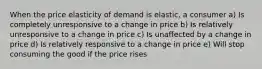 When the price elasticity of demand is elastic, a consumer a) Is completely unresponsive to a change in price b) Is relatively unresponsive to a change in price c) Is unaffected by a change in price d) Is relatively responsive to a change in price e) Will stop consuming the good if the price rises