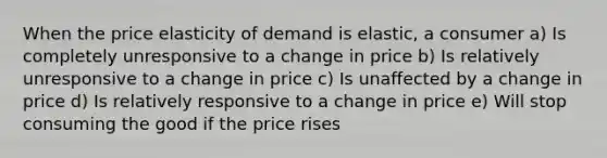 When the price elasticity of demand is elastic, a consumer a) Is completely unresponsive to a change in price b) Is relatively unresponsive to a change in price c) Is unaffected by a change in price d) Is relatively responsive to a change in price e) Will stop consuming the good if the price rises