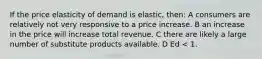 If the price elasticity of demand is elastic, then: A consumers are relatively not very responsive to a price increase. B an increase in the price will increase total revenue. C there are likely a large number of substitute products available. D Ed < 1.