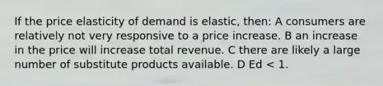 If the price elasticity of demand is elastic, then: A consumers are relatively not very responsive to a price increase. B an increase in the price will increase total revenue. C there are likely a large number of substitute products available. D Ed < 1.